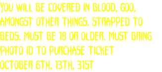 You will be covered in blood, goo, amongst other things. Strapped to beds. Must be 18 or older. Must bring Photo ID to purchase ticket October 6th, 13th, 31st